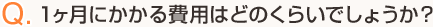 Q.1ヶ月にかかる費用はどのくらいでしょうか？
